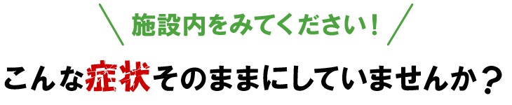 施設内を見てください！こんな症状をそのままにしていませんか？